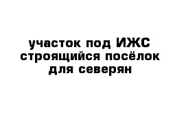 участок под ИЖС строящийся посёлок для северян